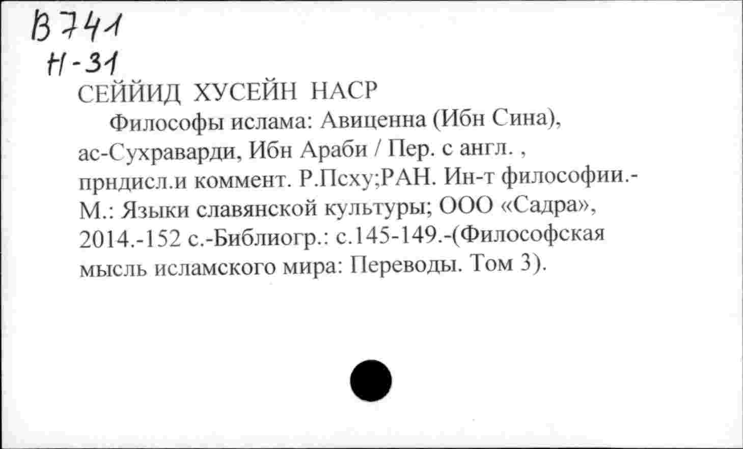 ﻿Ц-31
СЕЙЙИД ХУСЕЙН НАСР
Философы ислама: Авиценна (Ибн Сина), ас-Сухраварди, Ибн Араби / Пер. с англ., прндисл.и коммент. Р.Псху;РАН. Ин-т философии.-М.: Языки славянской культуры; ООО «Садра», 2014.-152 с.-Библиогр.: с. 145-149.-(Философская мысль исламского мира: Переводы. Том 3).